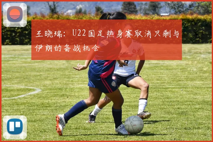 王晓瑞：U22国足热身赛取消只剩与伊朗的备战机会