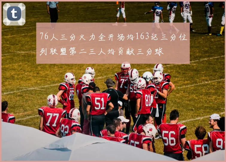 76人三分火力全开场均163记三分位列联盟第二三人均贡献三分球