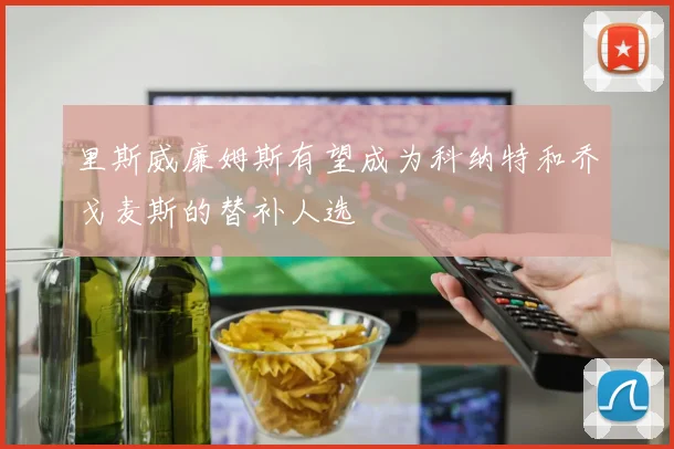 里斯威廉姆斯有望成为科纳特和乔戈麦斯的替补人选