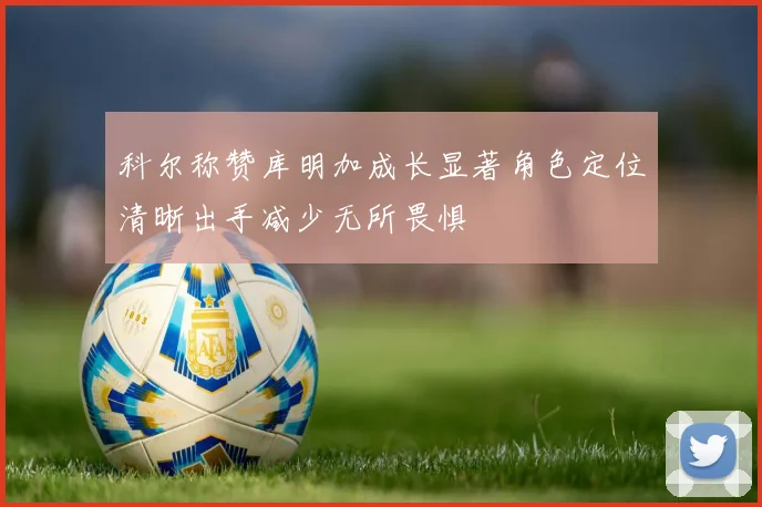 科尔称赞库明加成长显著角色定位清晰出手减少无所畏惧