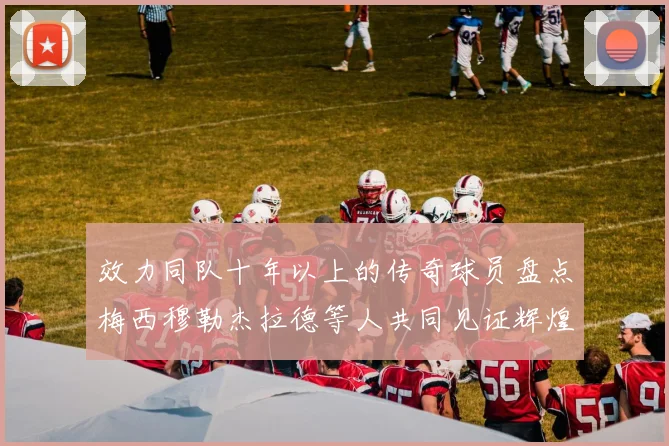 效力同队十年以上的传奇球员盘点梅西穆勒杰拉德等人共同见证辉煌岁月