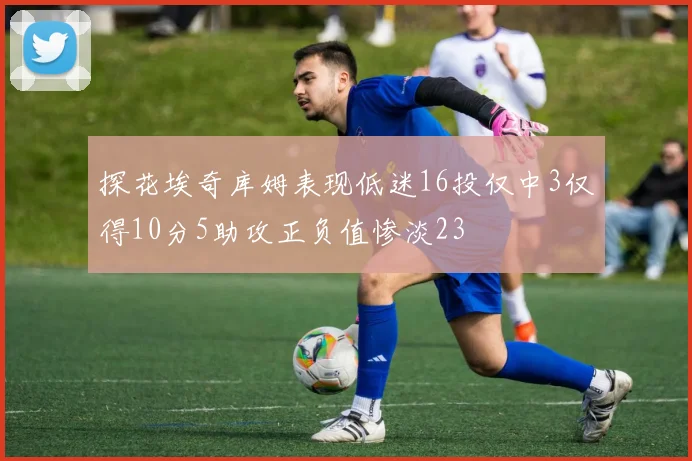 探花埃奇库姆表现低迷16投仅中3仅得10分5助攻正负值惨淡23