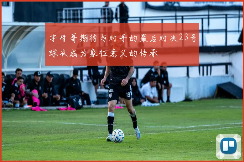 字母哥期待与对手的最后对决23号球衣成为象征意义的传承