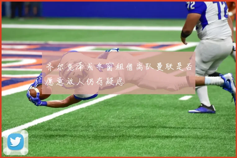 齐尔克泽或冬窗租借离队曼联是否愿意放人仍存疑虑
