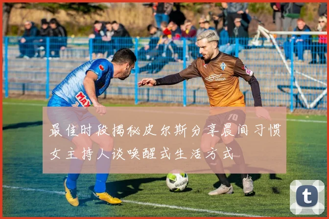 最佳时段揭秘皮尔斯分享晨间习惯女主持人谈唤醒式生活方式