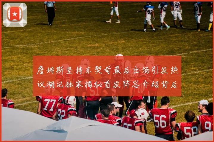 詹姆斯坚持东契奇最后出场引发热议湖记独家揭秘首发阵容介绍背后的故事