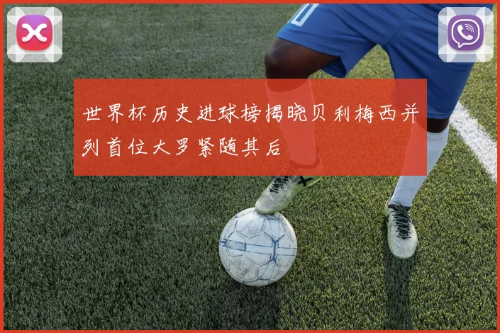 世界杯历史进球榜揭晓贝利梅西并列首位大罗紧随其后