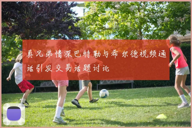真兄弟情深巴特勒与希尔德视频通话引发交易话题讨论