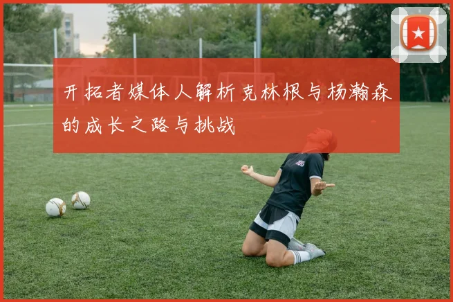 开拓者媒体人解析克林根与杨瀚森的成长之路与挑战