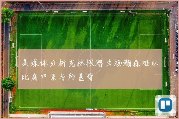 美媒体分析克林根潜力杨瀚森难以比肩申京与约基奇