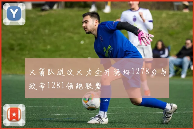 火箭队进攻火力全开场均1278分与效率1281领跑联盟