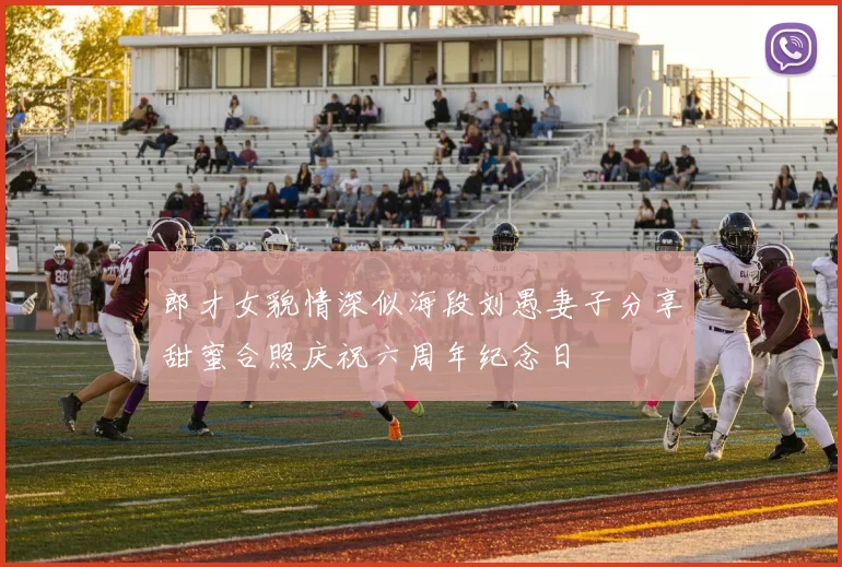 郎才女貌情深似海段刘愚妻子分享甜蜜合照庆祝六周年纪念日