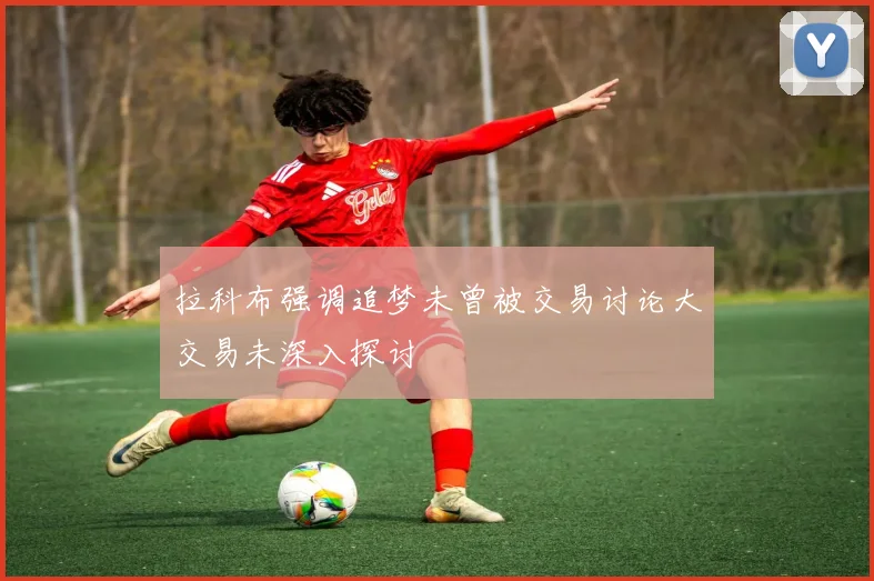 拉科布强调追梦未曾被交易讨论大交易未深入探讨