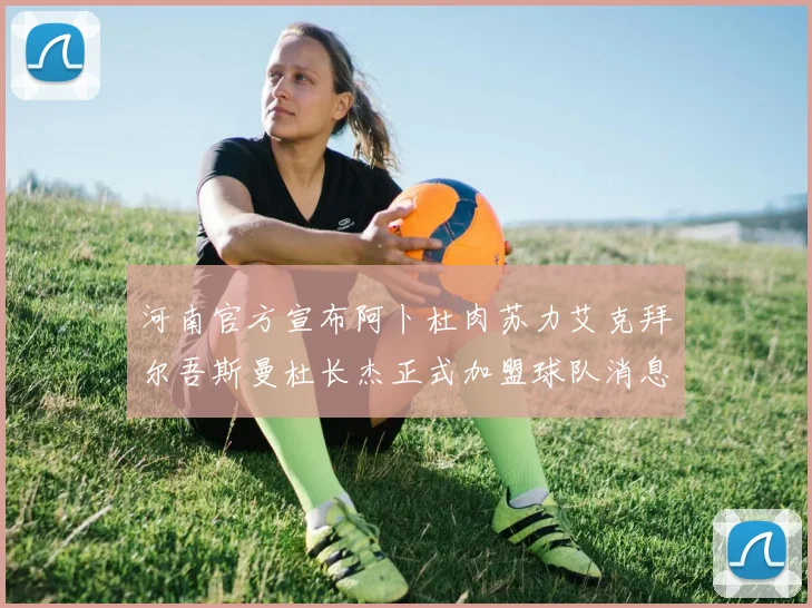 河南官方宣布阿卜杜肉苏力艾克拜尔吾斯曼杜长杰正式加盟球队消息