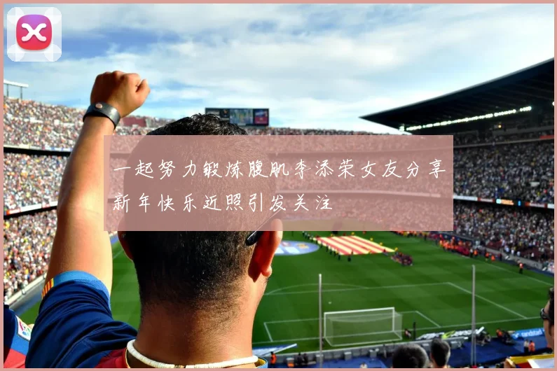 一起努力锻炼腹肌李添荣女友分享新年快乐近照引发关注