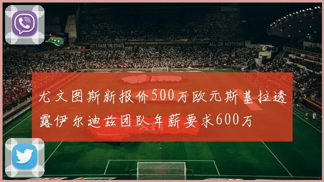 尤文图斯新报价500万欧元斯基拉透露伊尔迪兹团队年薪要求600万