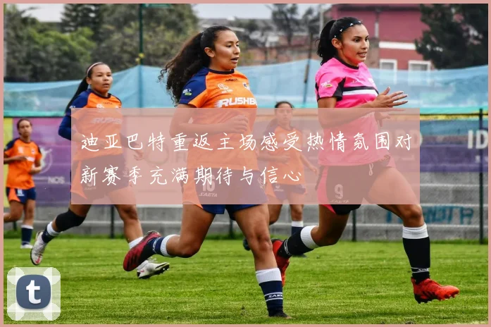 迪亚巴特重返主场感受热情氛围对新赛季充满期待与信心