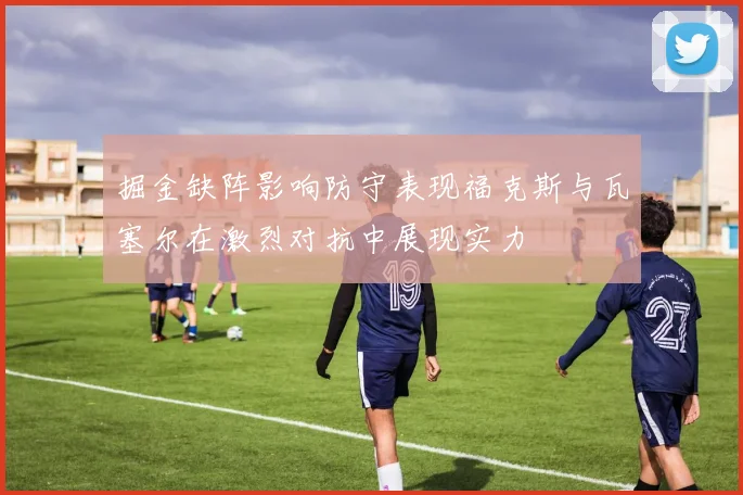 掘金缺阵影响防守表现福克斯与瓦塞尔在激烈对抗中展现实力