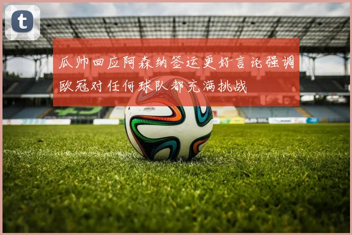 瓜帅回应阿森纳签运更好言论强调欧冠对任何球队都充满挑战