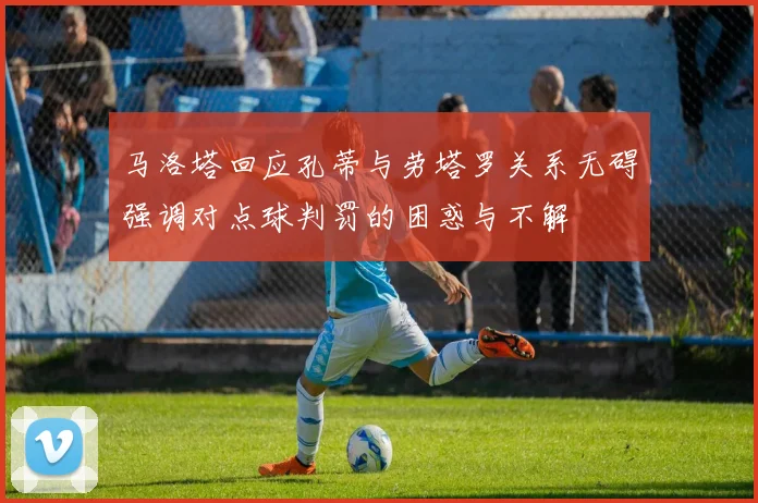 马洛塔回应孔蒂与劳塔罗关系无碍强调对点球判罚的困惑与不解