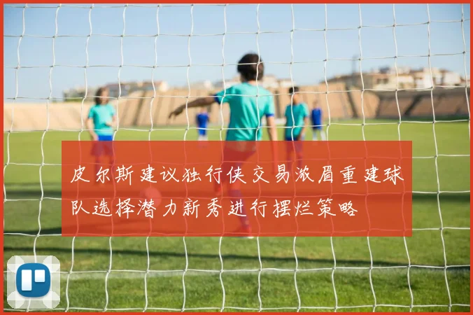 皮尔斯建议独行侠交易浓眉重建球队选择潜力新秀进行摆烂策略