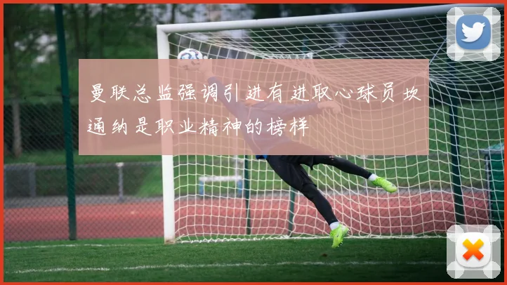 曼联总监强调引进有进取心球员坎通纳是职业精神的榜样