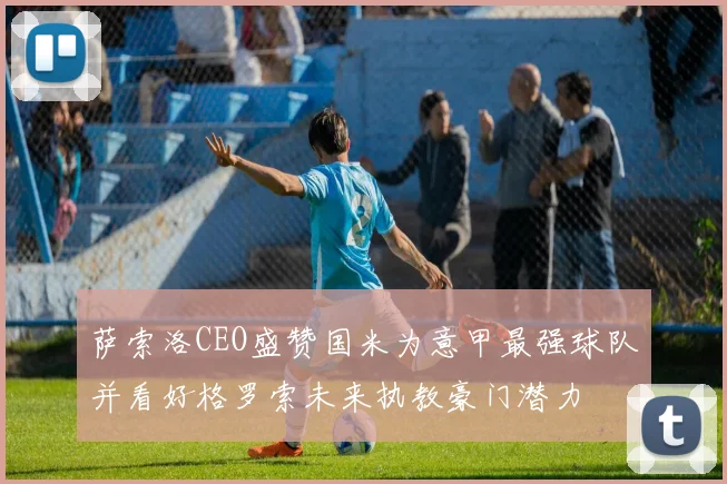 萨索洛CEO盛赞国米为意甲最强球队并看好格罗索未来执教豪门潜力