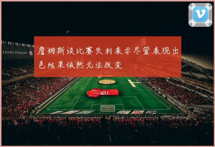 詹姆斯谈比赛失利表示尽管表现出色结果依然无法改变