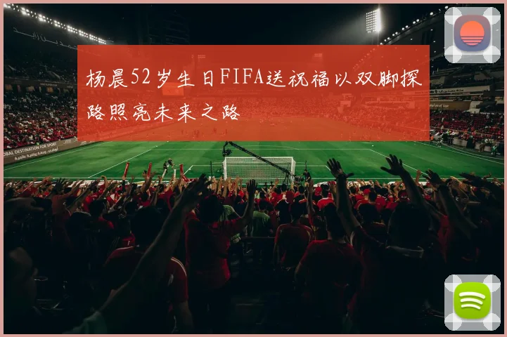 杨晨52岁生日FIFA送祝福以双脚探路照亮未来之路