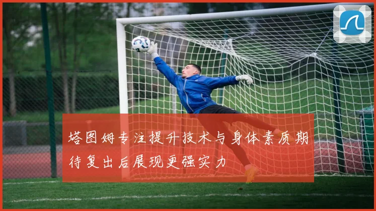 塔图姆专注提升技术与身体素质期待复出后展现更强实力