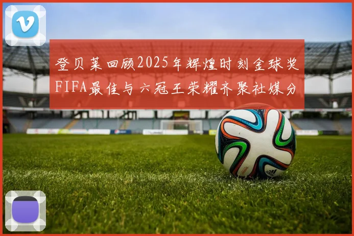 登贝莱回顾2025年辉煌时刻金球奖FIFA最佳与六冠王荣耀齐聚社媒分享
