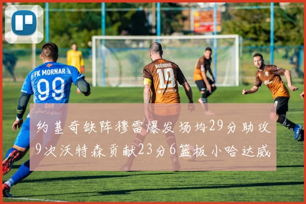 约基奇缺阵穆雷爆发场均29分助攻9次沃特森贡献23分6篮板小哈达威也有17分表现出色