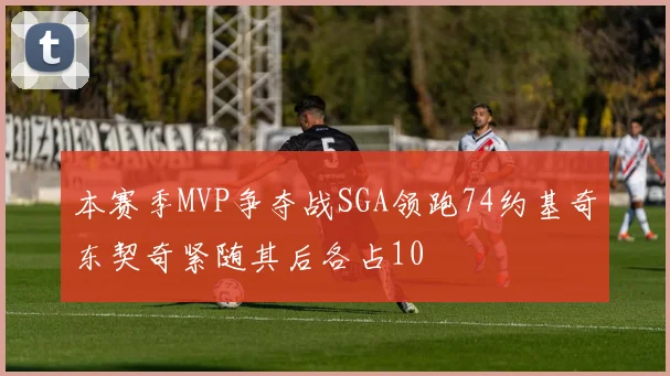 本赛季MVP争夺战SGA领跑74约基奇东契奇紧随其后各占10