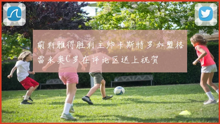 前利雅得胜利主帅卡斯特罗加盟格雷米奥C罗在评论区送上祝贺