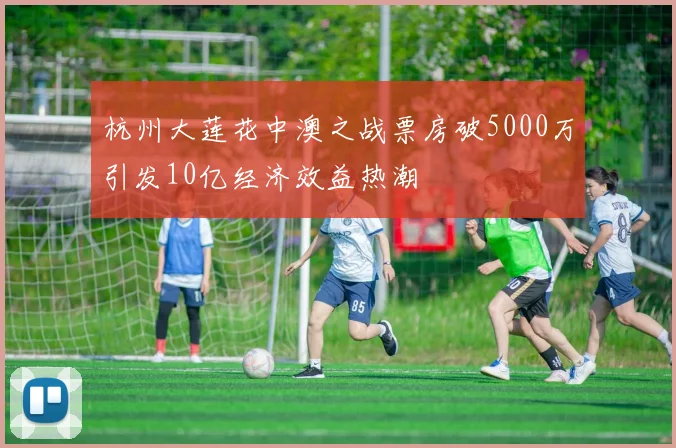 杭州大莲花中澳之战票房破5000万引发10亿经济效益热潮