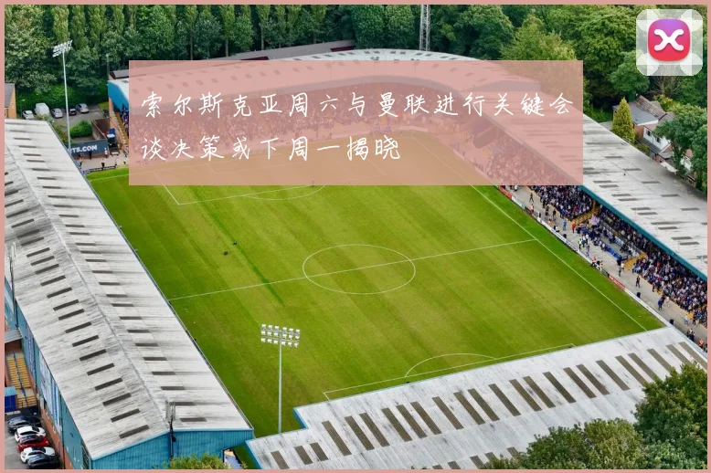 索尔斯克亚周六与曼联进行关键会谈决策或下周一揭晓