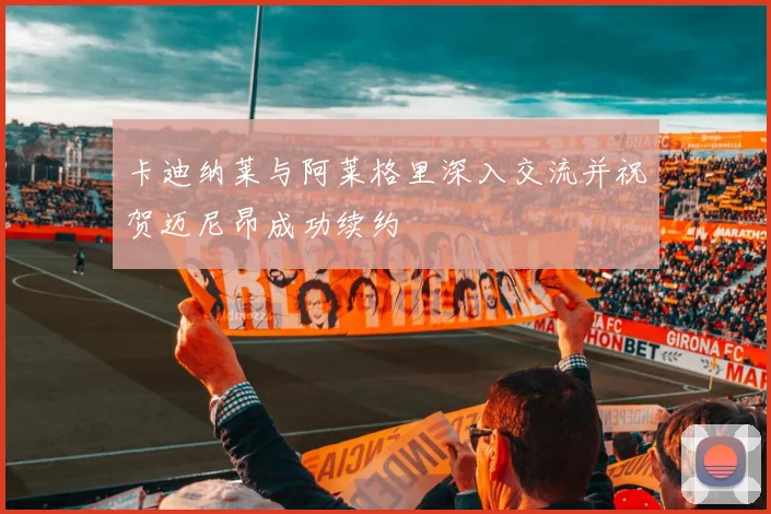 卡迪纳莱与阿莱格里深入交流并祝贺迈尼昂成功续约