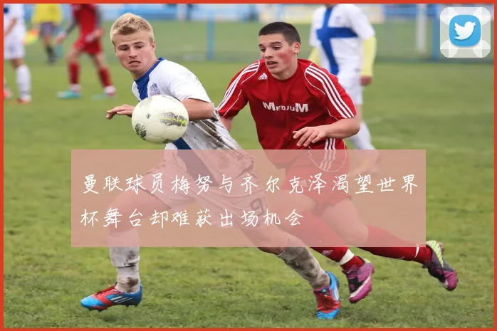曼联球员梅努与齐尔克泽渴望世界杯舞台却难获出场机会
