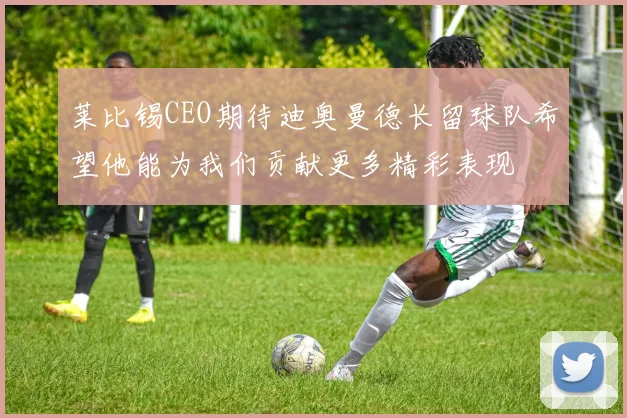 莱比锡CEO期待迪奥曼德长留球队希望他能为我们贡献更多精彩表现
