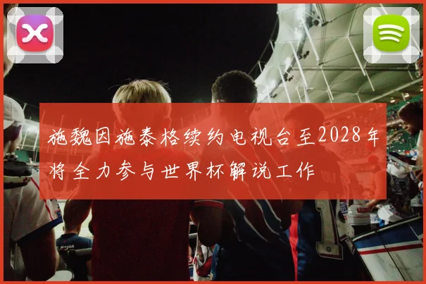 施魏因施泰格续约电视台至2028年将全力参与世界杯解说工作